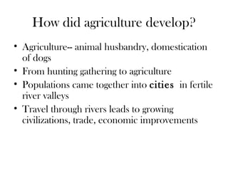 How did agriculture develop?
• Agriculture-- animal husbandry, domestication
of dogs
• From hunting gathering to agriculture
• Populations came together into cities in fertile
river valleys
• Travel through rivers leads to growing
civilizations, trade, economic improvements
 