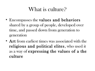 What is culture?
• Encompasses the values and behaviors
shared by a group of people, developed over
time, and passed down from generation to
generation
• Art from earliest times was associated with the
religious and political elites, who used it
as a way of expressing the values of a the
culture
 