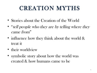 CREATION MYTHS
• Stories about the Creation of the World
• “tell people who they are by telling where they
came from”
• influence how they think about the world &
treat it
• their worldview
• symbolic story about how the world was
created & how humans came to be
6
 