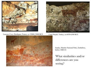 Lascaux Cave, Dordogne, France, ca 15000,13000 BCE. Catal Huyuk, Turkey, ca 6850-6300 BCE
Inanke, Matobo National Park, Zimbabwe,
before 1000 CE
What similarities and/or
differences are you
seeing?
 