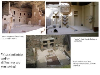 “shrine”, Catal Huyuk, Turkey, ca
6850-6300
House interior, Skara Brae,
Orkney Island, Scotland, ca 3100-
2600 BCE
Spruce Tree House, Mesa Verde,
CO, ca 1200-1300 CE
What similarities
and/or
differences are
you seeing?
 