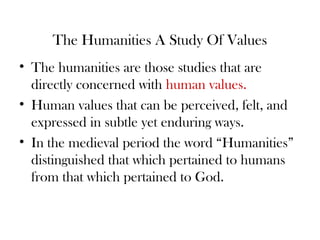The Humanities A Study Of Values
• The humanities are those studies that are
directly concerned with human values.
• Human values that can be perceived, felt, and
expressed in subtle yet enduring ways.
• In the medieval period the word “Humanities”
distinguished that which pertained to humans
from that which pertained to God.
 