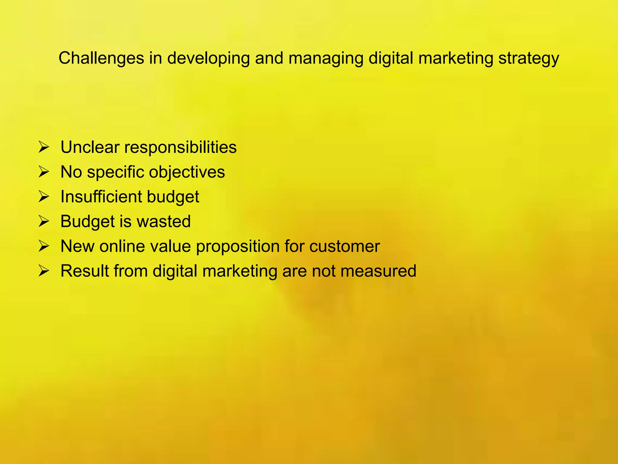 Challenges in developing and managing digital marketing strategy
 Unclear responsibilities
 No specific objectives
 Insufficient budget
 Budget is wasted
 New online value proposition for customer
 Result from digital marketing are not measured
 