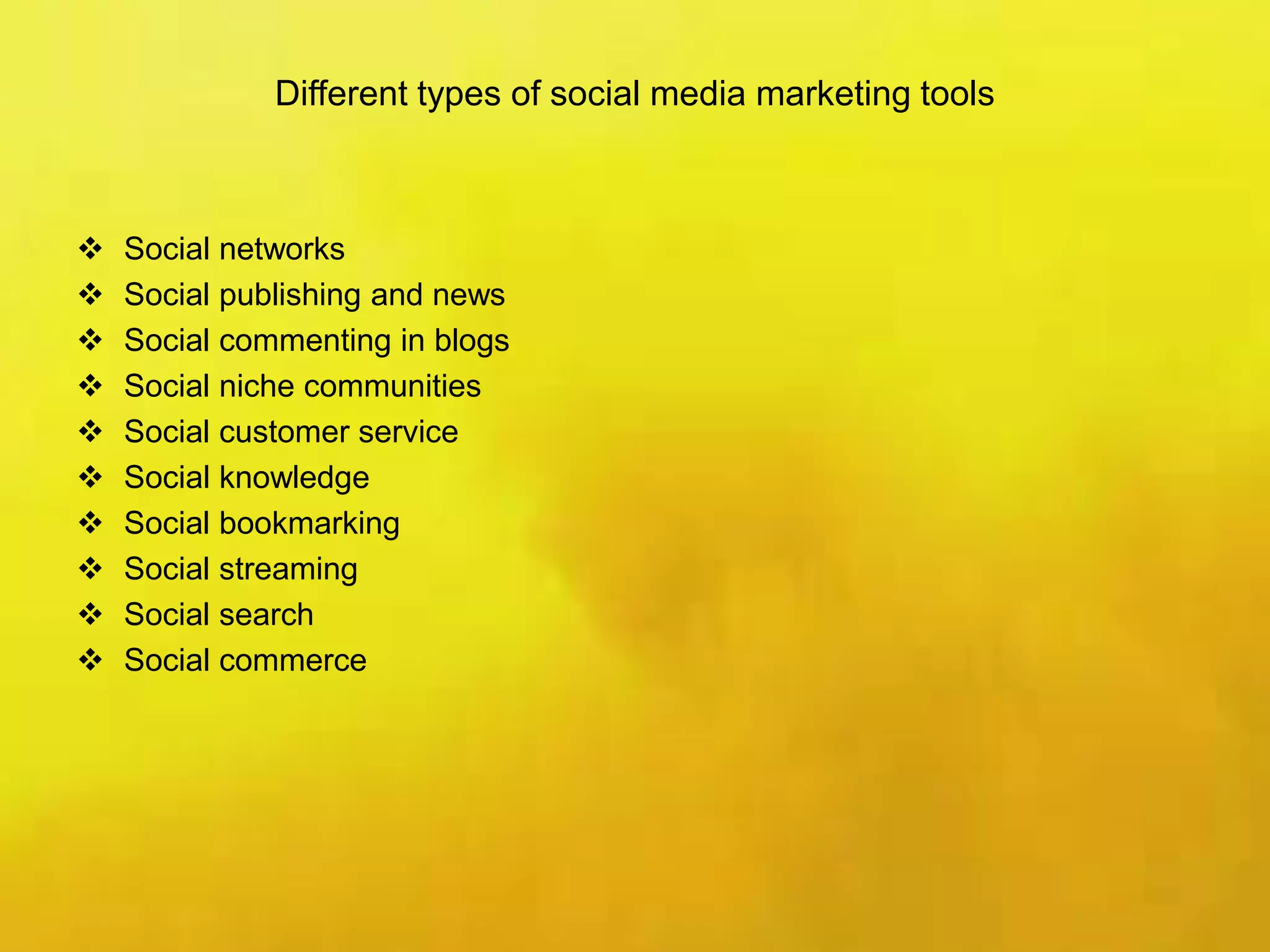 Different types of social media marketing tools
 Social networks
 Social publishing and news
 Social commenting in blogs
 Social niche communities
 Social customer service
 Social knowledge
 Social bookmarking
 Social streaming
 Social search
 Social commerce
 
