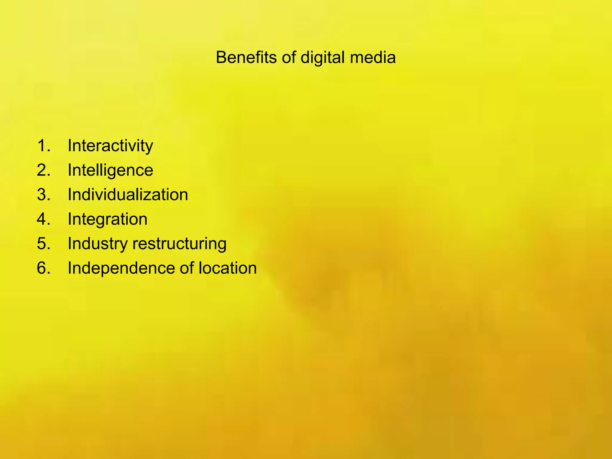 Benefits of digital media
1. Interactivity
2. Intelligence
3. Individualization
4. Integration
5. Industry restructuring
6. Independence of location
 