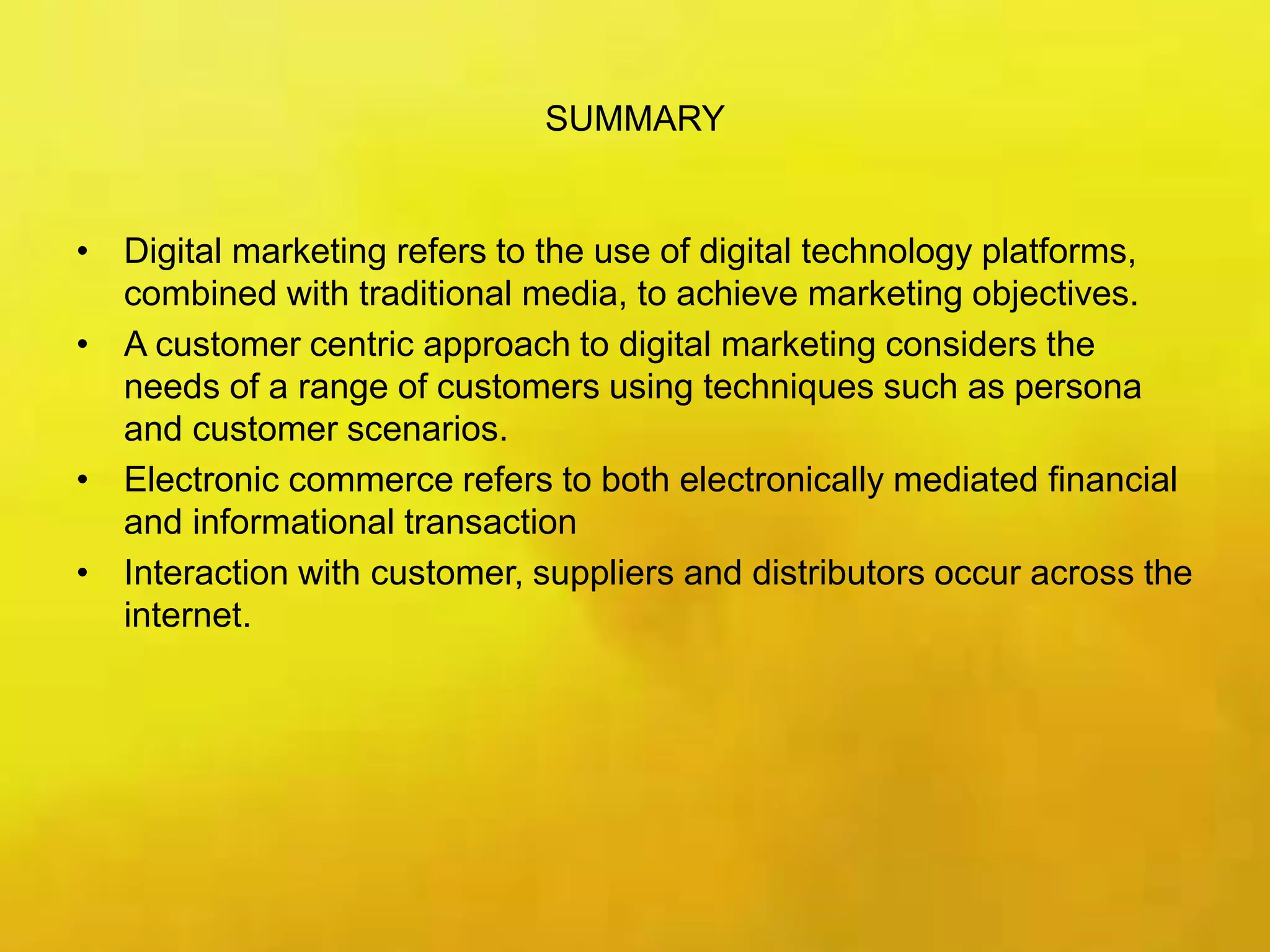SUMMARY
• Digital marketing refers to the use of digital technology platforms,
combined with traditional media, to achieve marketing objectives.
• A customer centric approach to digital marketing considers the
needs of a range of customers using techniques such as persona
and customer scenarios.
• Electronic commerce refers to both electronically mediated financial
and informational transaction
• Interaction with customer, suppliers and distributors occur across the
internet.
 