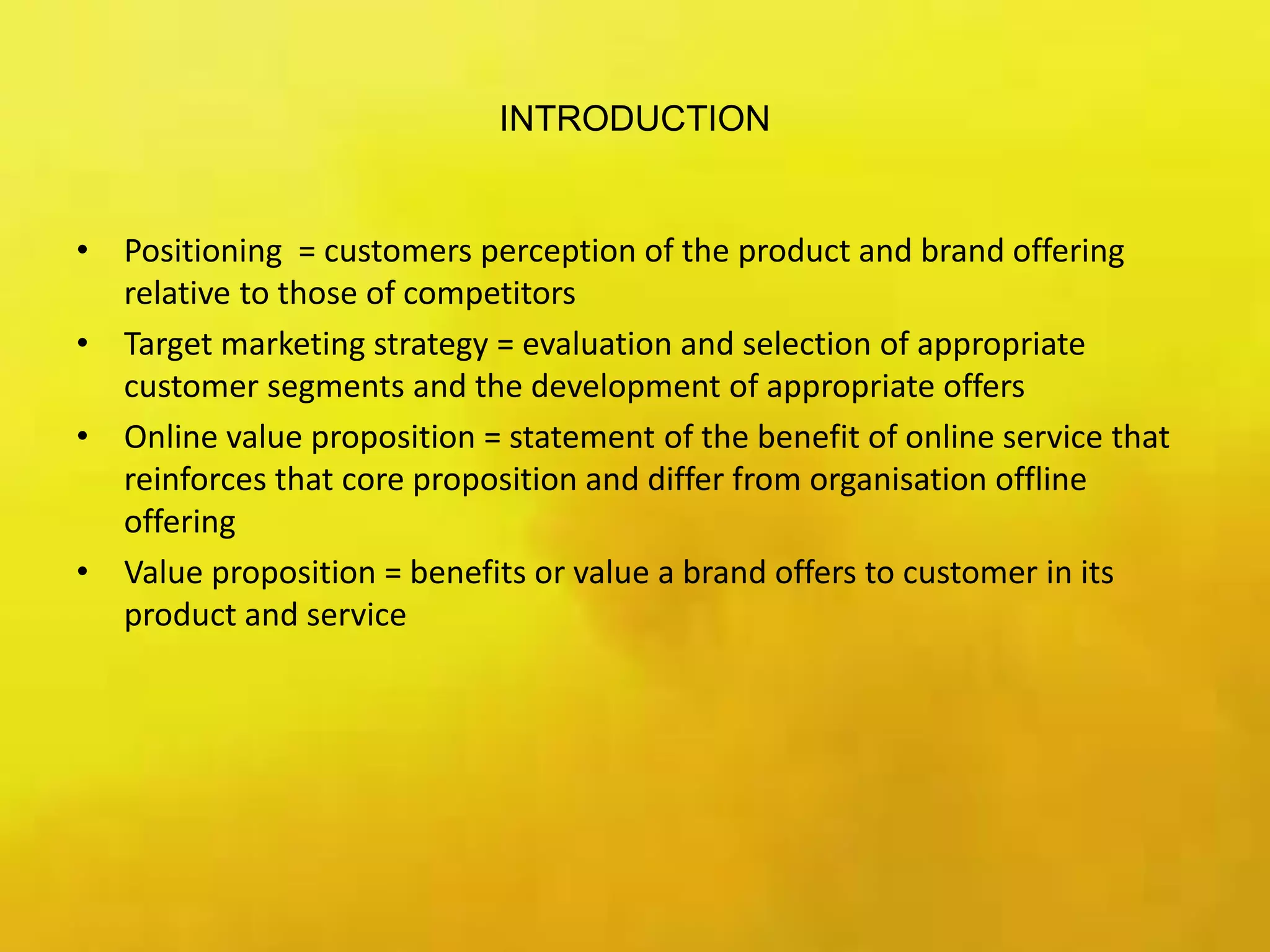 INTRODUCTION
• Positioning = customers perception of the product and brand offering
relative to those of competitors
• Target marketing strategy = evaluation and selection of appropriate
customer segments and the development of appropriate offers
• Online value proposition = statement of the benefit of online service that
reinforces that core proposition and differ from organisation offline
offering
• Value proposition = benefits or value a brand offers to customer in its
product and service
 