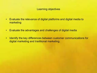 Learning objectives
• Evaluate the relevance of digital platforms and digital media to
marketing
• Evaluate the advantages and challenges of digital media
• Identify the key differences between customer communications for
digital marketing and traditional marketing.
 
