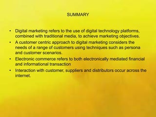 SUMMARY
• Digital marketing refers to the use of digital technology platforms,
combined with traditional media, to achieve marketing objectives.
• A customer centric approach to digital marketing considers the
needs of a range of customers using techniques such as persona
and customer scenarios.
• Electronic commerce refers to both electronically mediated financial
and informational transaction
• Interaction with customer, suppliers and distributors occur across the
internet.
 