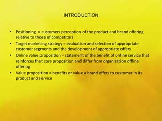 INTRODUCTION
• Positioning = customers perception of the product and brand offering
relative to those of competitors
• Target marketing strategy = evaluation and selection of appropriate
customer segments and the development of appropriate offers
• Online value proposition = statement of the benefit of online service that
reinforces that core proposition and differ from organisation offline
offering
• Value proposition = benefits or value a brand offers to customer in its
product and service
 