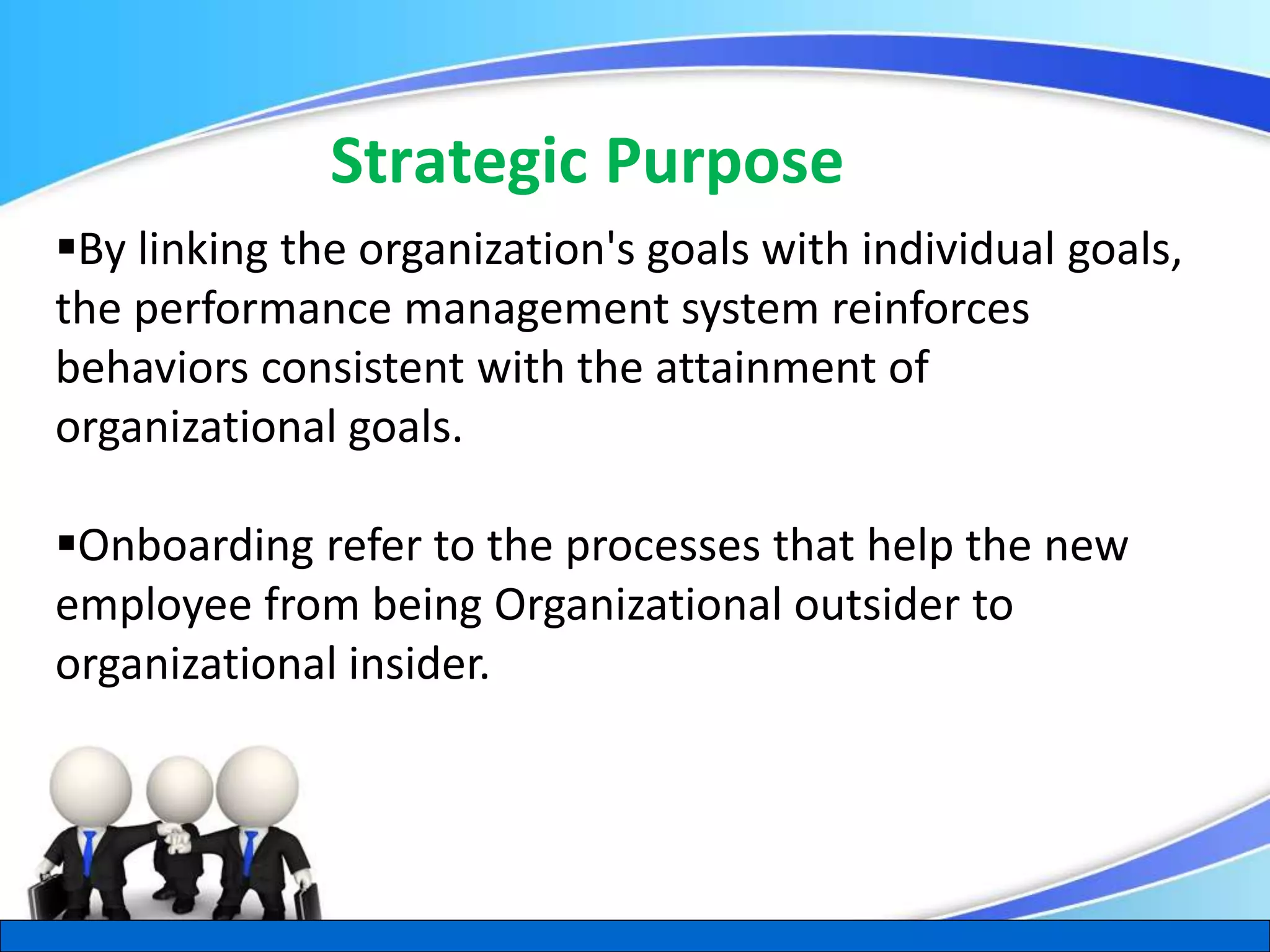 Herman Aguinis, University of Colorado at Denver
Strategic Purpose
.
By linking the organization's goals with individual goals,
the performance management system reinforces
behaviors consistent with the attainment of
organizational goals.
Onboarding refer to the processes that help the new
employee from being Organizational outsider to
organizational insider.
 