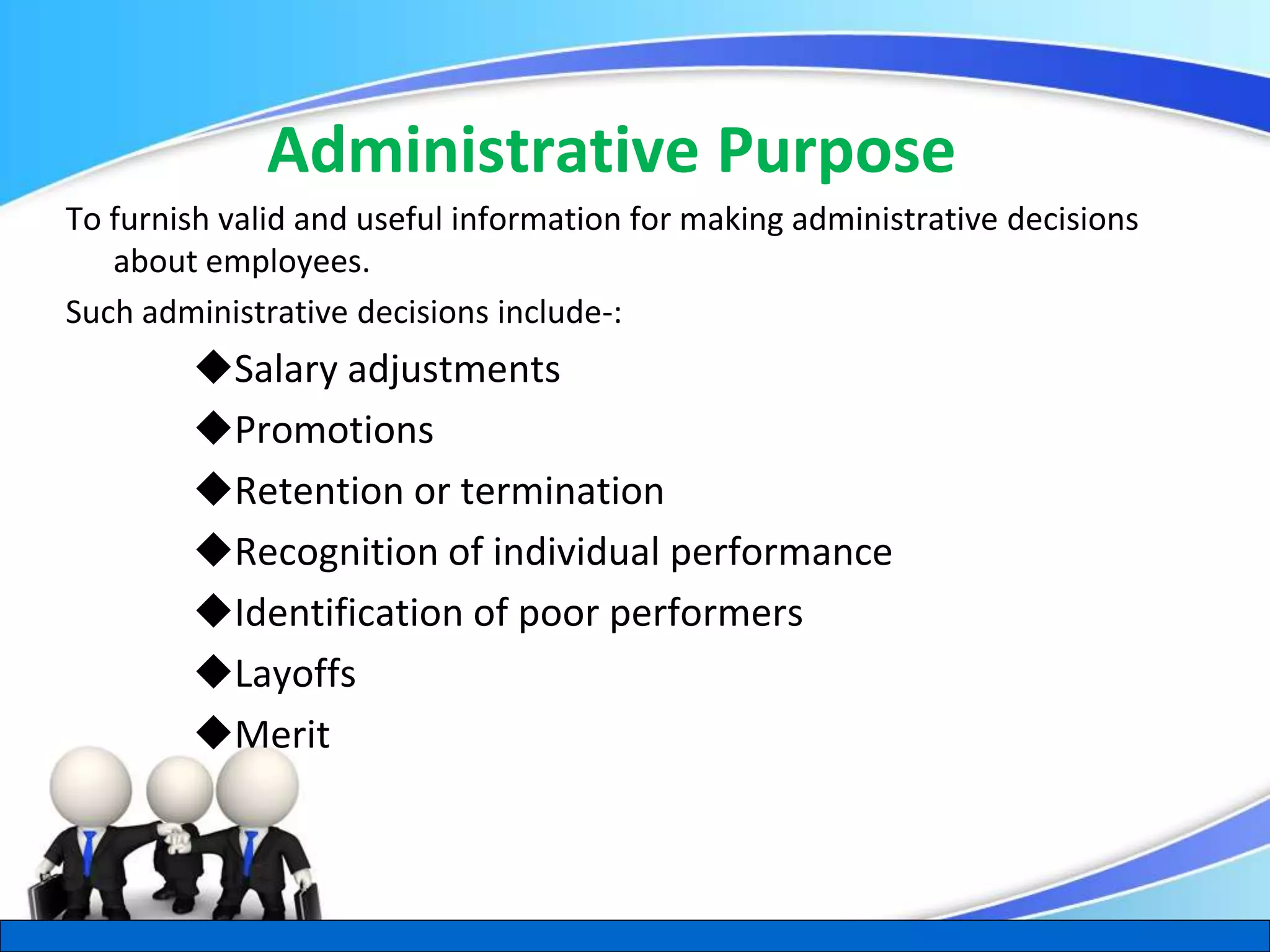 Herman Aguinis, University of Colorado at Denver
Administrative Purpose
To furnish valid and useful information for making administrative decisions
about employees.
Such administrative decisions include-:
Salary adjustments
Promotions
Retention or termination
Recognition of individual performance
Identification of poor performers
Layoffs
Merit
.
 