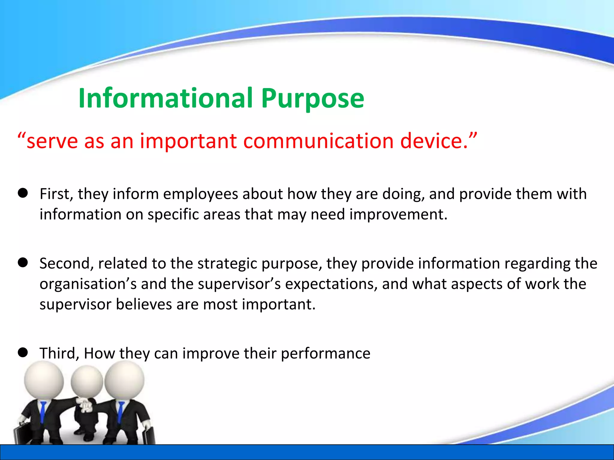 Herman Aguinis, University of Colorado at Denver
Informational Purpose
“serve as an important communication device.”
 First, they inform employees about how they are doing, and provide them with
information on specific areas that may need improvement.
 Second, related to the strategic purpose, they provide information regarding the
organisation’s and the supervisor’s expectations, and what aspects of work the
supervisor believes are most important.
 Third, How they can improve their performance
.
 