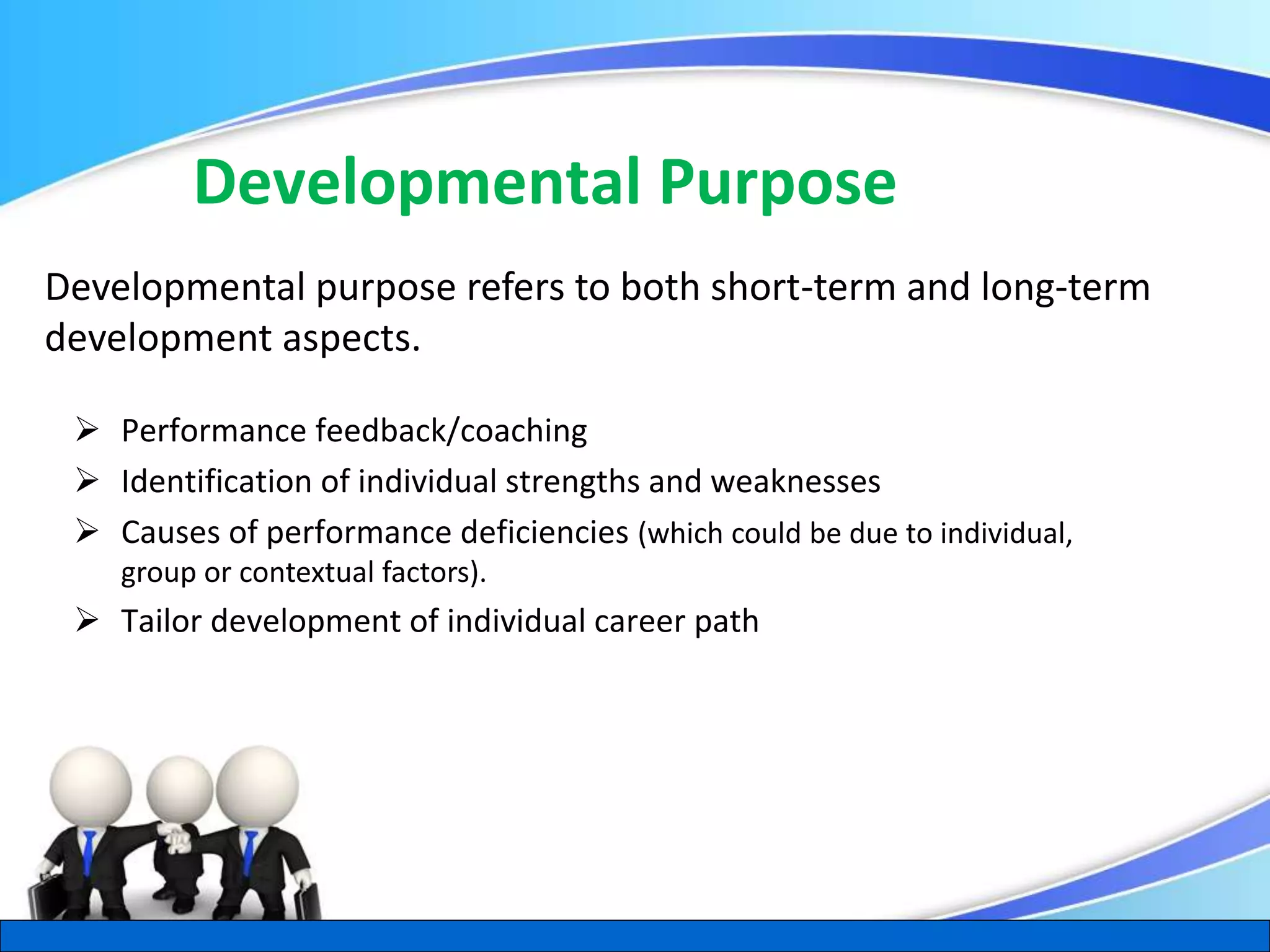 Herman Aguinis, University of Colorado at Denver
Developmental Purpose
 Performance feedback/coaching
 Identification of individual strengths and weaknesses
 Causes of performance deficiencies (which could be due to individual,
group or contextual factors).
 Tailor development of individual career path
.
Developmental purpose refers to both short-term and long-term
development aspects.
 