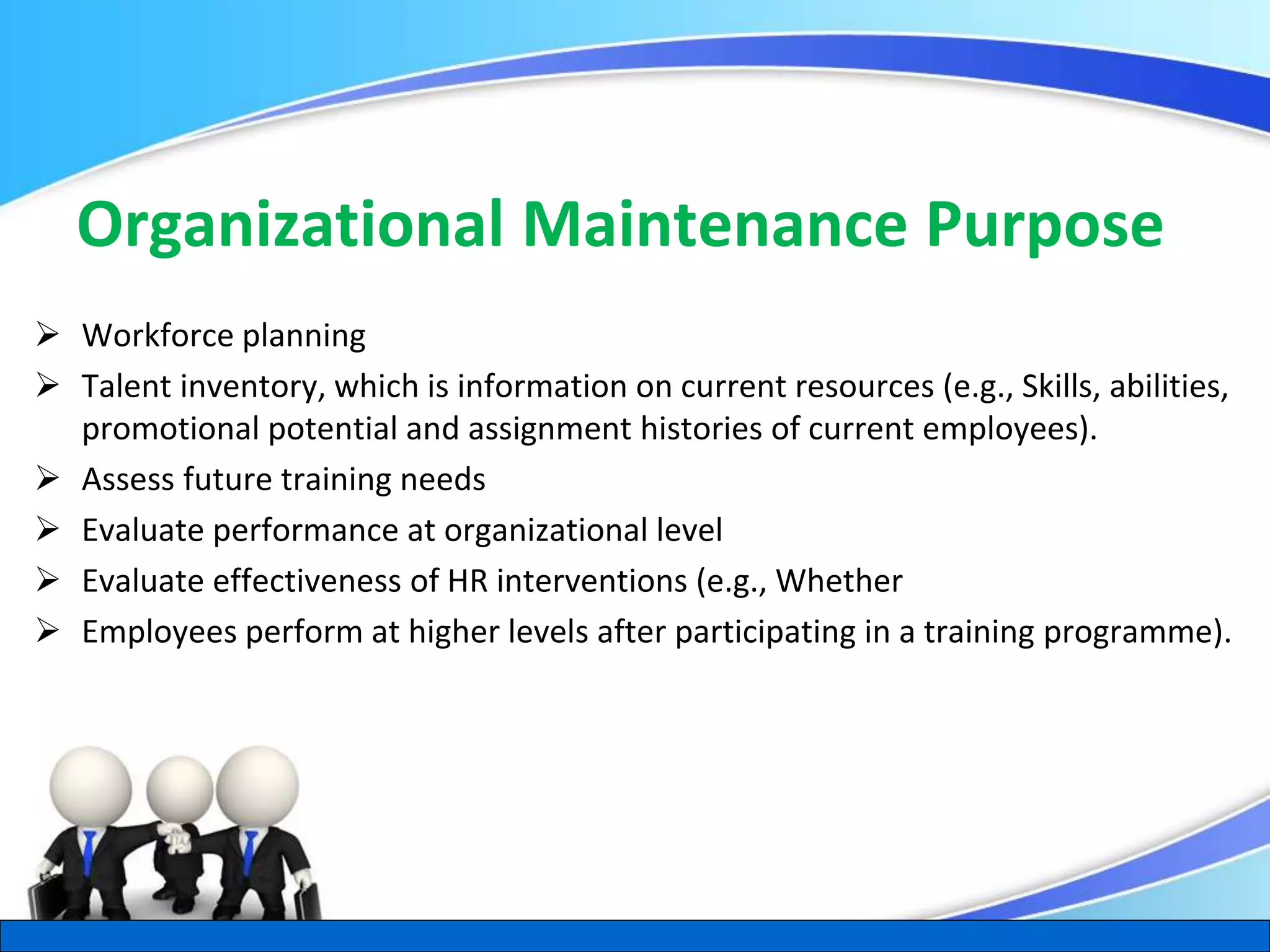 Herman Aguinis, University of Colorado at Denver
Organizational Maintenance Purpose
 Workforce planning
 Talent inventory, which is information on current resources (e.g., Skills, abilities,
promotional potential and assignment histories of current employees).
 Assess future training needs
 Evaluate performance at organizational level
 Evaluate effectiveness of HR interventions (e.g., Whether
 Employees perform at higher levels after participating in a training programme).
.
 
