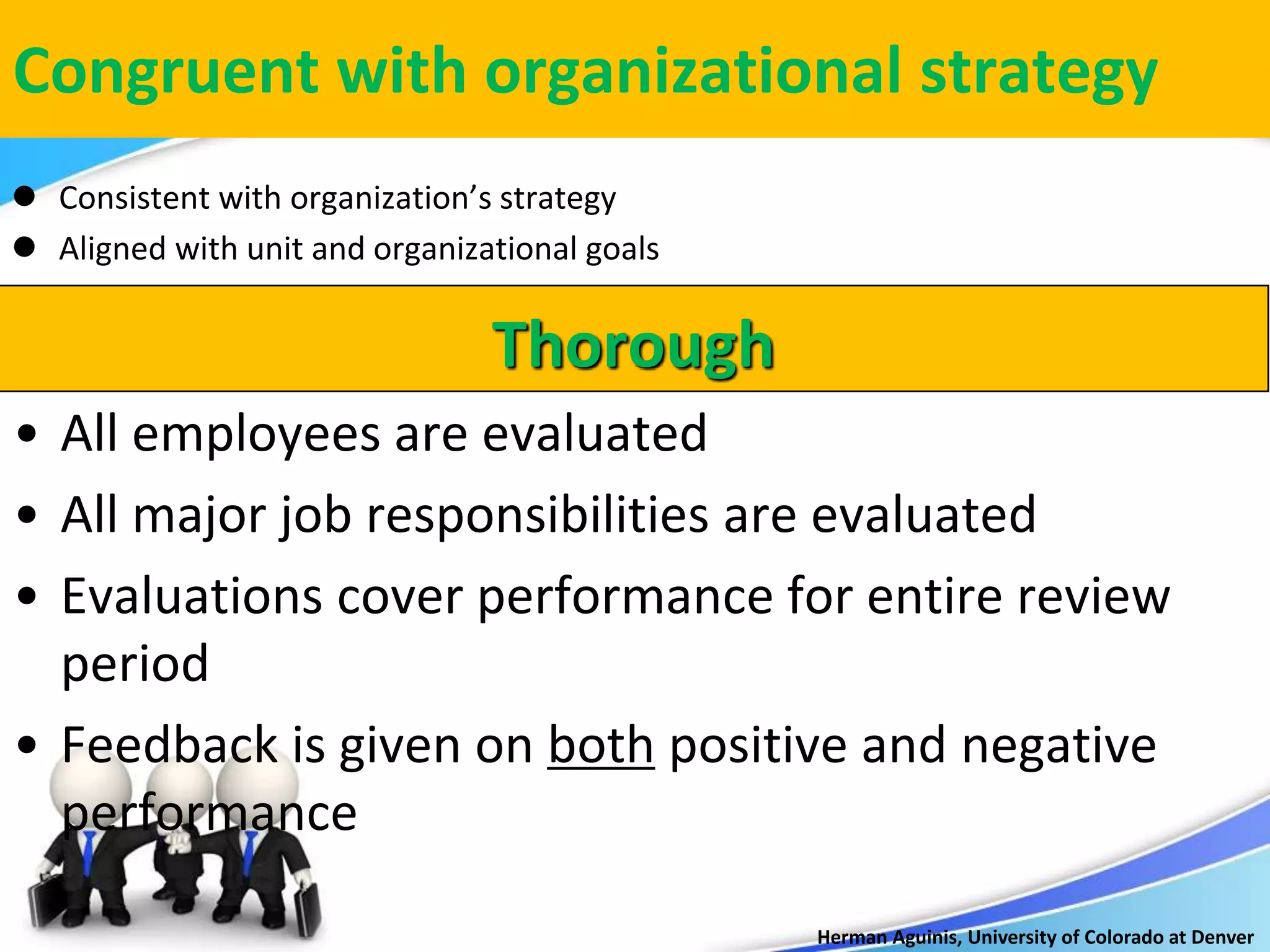 Herman Aguinis, University of Colorado at Denver
Congruent with organizational strategy
 Consistent with organization’s strategy
 Aligned with unit and organizational goals
Thorough
• All employees are evaluated
• All major job responsibilities are evaluated
• Evaluations cover performance for entire review
period
• Feedback is given on both positive and negative
performance
 