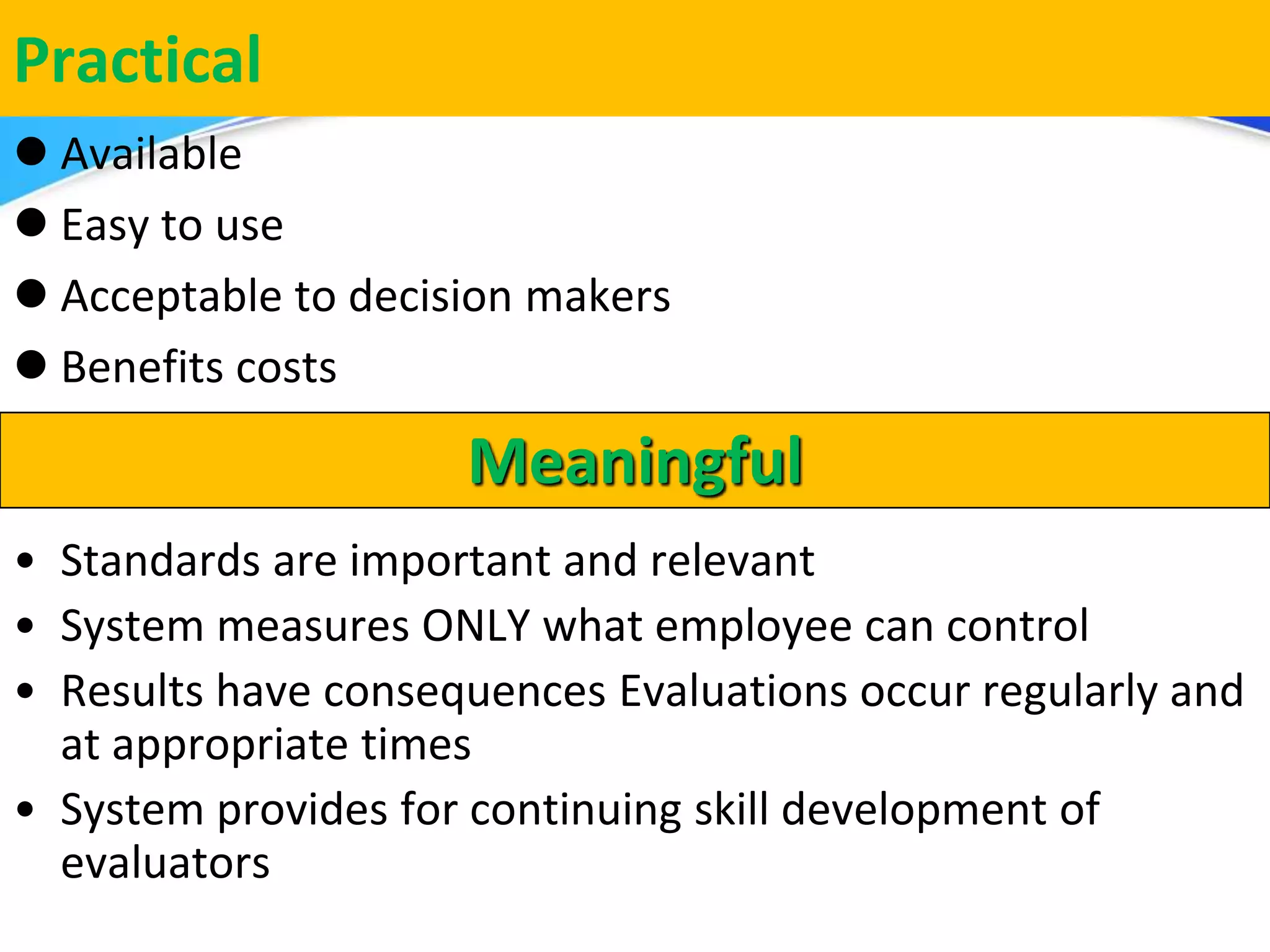 Herman Aguinis, University of Colorado at Denver
Practical
 Available
 Easy to use
 Acceptable to decision makers
 Benefits costs
.
Meaningful
• Standards are important and relevant
• System measures ONLY what employee can control
• Results have consequences Evaluations occur regularly and
at appropriate times
• System provides for continuing skill development of
evaluators
 