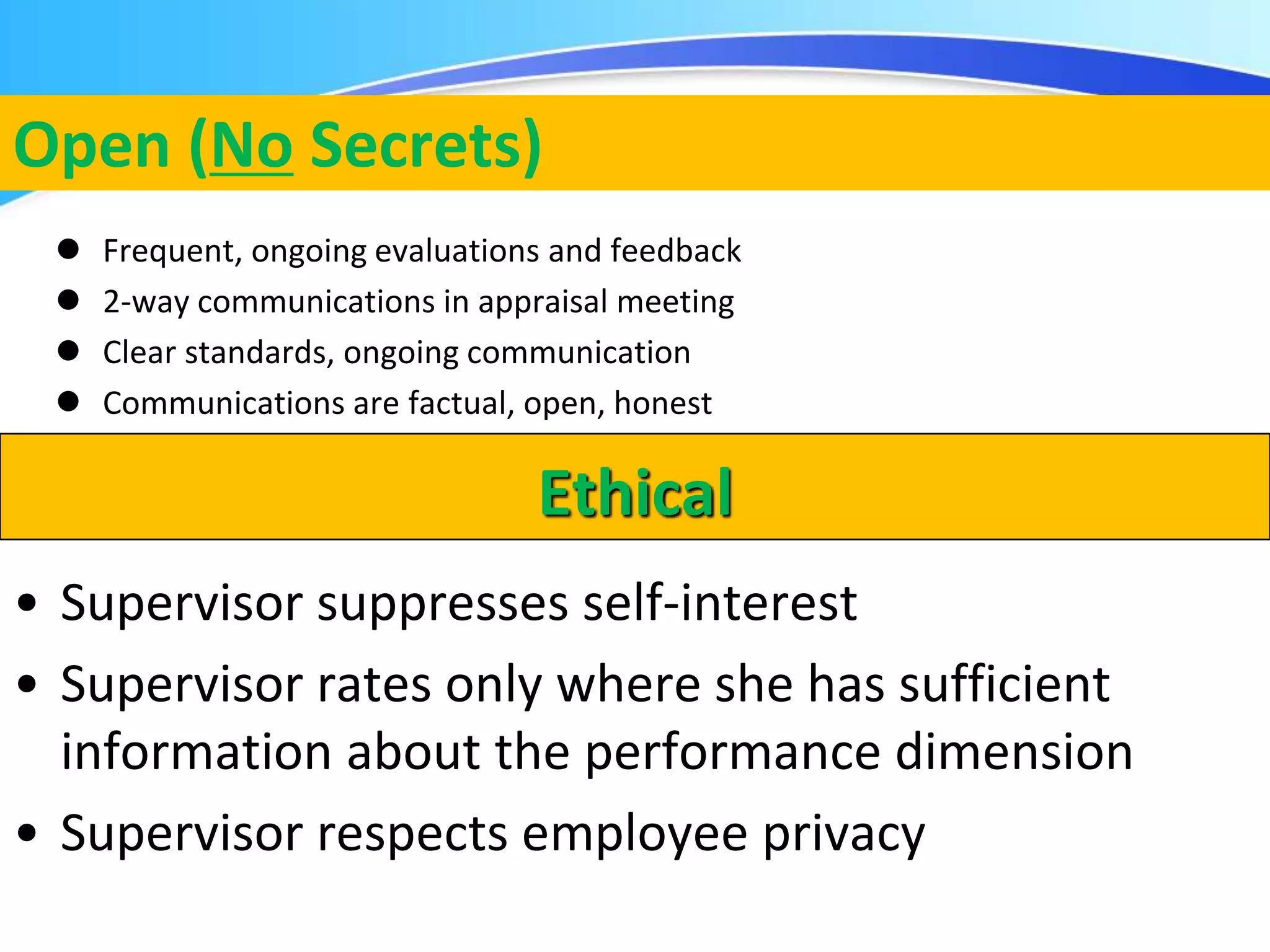 Herman Aguinis, University of Colorado at Denver
Open (No Secrets)
 Frequent, ongoing evaluations and feedback
 2-way communications in appraisal meeting
 Clear standards, ongoing communication
 Communications are factual, open, honest
.
Ethical
• Supervisor suppresses self-interest
• Supervisor rates only where she has sufficient
information about the performance dimension
• Supervisor respects employee privacy
 
