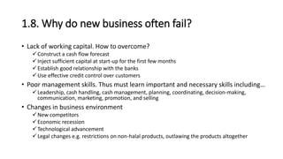 1.8. Why do new business often fail?
• Lack of working capital. How to overcome?
Construct a cash flow forecast
Inject sufficient capital at start-up for the first few months
Establish good relationship with the banks
Use effective credit control over customers
• Poor management skills. Thus must learn important and necessary skills including…
Leadership, cash handling, cash management, planning, coordinating, decision-making,
communication, marketing, promotion, and selling
• Changes in business environment
New competitors
Economic recession
Technological advancement
Legal changes e.g. restrictions on non-halal products, outlawing the products altogether
 
