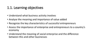 • Understand what business activity involves
• Analyse the meaning and importance of value added
• Recognize the key characteristics of successful entrepreneurs
• Assess the importance of enterprise and entrepreneurs to a country’s
economy
• Understand the meaning of social enterprise and the difference
between this and other businesses
1.1. Learning objectives
 
