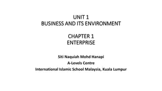 UNIT 1
BUSINESS AND ITS ENVIRONMENT
CHAPTER 1
ENTERPRISE
Siti Naquiah Mohd Hanapi
A-Levels Centre
International Islamic School Malaysia, Kuala Lumpur
 
