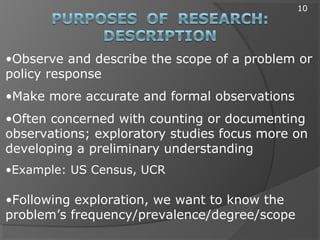 •Observe and describe the scope of a problem or
policy response
•Make more accurate and formal observations
•Often concerned with counting or documenting
observations; exploratory studies focus more on
developing a preliminary understanding
•Example: US Census, UCR
•Following exploration, we want to know the
problem’s frequency/prevalence/degree/scope
10
 