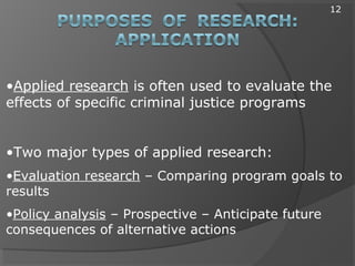 •Applied research is often used to evaluate the
effects of specific criminal justice programs
•Two major types of applied research:
•Evaluation research – Comparing program goals to
results
•Policy analysis – Prospective – Anticipate future
consequences of alternative actions
12
 