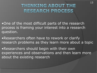 •One of the most difficult parts of the research
process is framing your interest into a research
question.
•Researchers often have to rework or clarify
research problems as they learn more about a topic
•Researchers should begin with their own
experiences and observations and then learn more
about the existing research
13
 