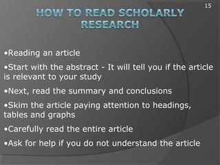 •Reading an article
•Start with the abstract - It will tell you if the article
is relevant to your study
•Next, read the summary and conclusions
•Skim the article paying attention to headings,
tables and graphs
•Carefully read the entire article
•Ask for help if you do not understand the article
15
 