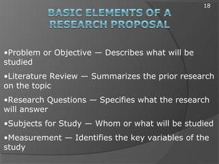 •Problem or Objective — Describes what will be
studied
•Literature Review — Summarizes the prior research
on the topic
•Research Questions — Specifies what the research
will answer
•Subjects for Study — Whom or what will be studied
•Measurement — Identifies the key variables of the
study
18
 
