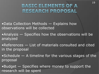 •Data Collection Methods — Explains how
observations will be collected
•Analysis — Specifies how the observations will be
analyzed
•References — List of materials consulted and cited
in the proposal
•Schedule — A timeline for the various stages of the
proposal
•Budget — Specifies where money to support the
research will be spent
19
 