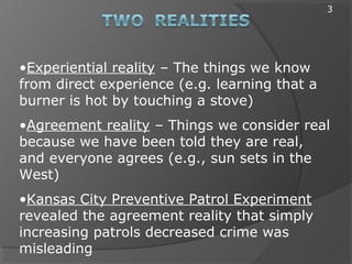 •Experiential reality – The things we know
from direct experience (e.g. learning that a
burner is hot by touching a stove)
•Agreement reality – Things we consider real
because we have been told they are real,
and everyone agrees (e.g., sun sets in the
West)
•Kansas City Preventive Patrol Experiment
revealed the agreement reality that simply
increasing patrols decreased crime was
misleading
3
 