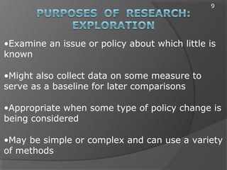 •Examine an issue or policy about which little is
known
•Might also collect data on some measure to
serve as a baseline for later comparisons
•Appropriate when some type of policy change is
being considered
•May be simple or complex and can use a variety
of methods
9
 