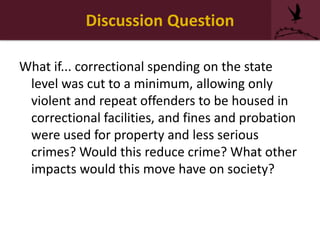 Discussion Question
What if... correctional spending on the state
level was cut to a minimum, allowing only
violent and repeat offenders to be housed in
correctional facilities, and fines and probation
were used for property and less serious
crimes? Would this reduce crime? What other
impacts would this move have on society?
 