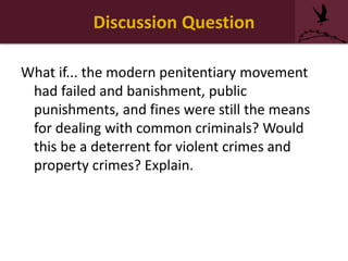 Discussion Question
What if... the modern penitentiary movement
had failed and banishment, public
punishments, and fines were still the means
for dealing with common criminals? Would
this be a deterrent for violent crimes and
property crimes? Explain.
 