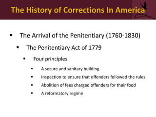 The History of Corrections In America
 The Arrival of the Penitentiary (1760-1830)
 The Penitentiary Act of 1779
 Four principles
 A secure and sanitary building
 Inspection to ensure that offenders followed the rules
 Abolition of fees charged offenders for their food
 A reformatory regime
 