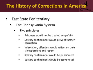 The History of Corrections In America
 East State Penitentiary
 The Pennsylvania System
 Five principles
 Prisoners would not be treated vengefully
 Solitary confinement would prevent further
corruption
 In isolation, offenders would reflect on their
transgressions and repent
 Solitary confinement would be punishment
 Solitary confinement would be economical
 