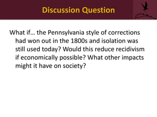 Discussion Question
What if… the Pennsylvania style of corrections
had won out in the 1800s and isolation was
still used today? Would this reduce recidivism
if economically possible? What other impacts
might it have on society?
 