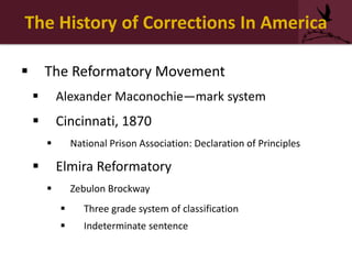 The History of Corrections In America
 The Reformatory Movement
 Alexander Maconochie—mark system
 Cincinnati, 1870
 National Prison Association: Declaration of Principles
 Elmira Reformatory
 Zebulon Brockway
 Three grade system of classification
 Indeterminate sentence
 