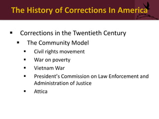 The History of Corrections In America
 Corrections in the Twentieth Century
 The Community Model
 Civil rights movement
 War on poverty
 Vietnam War
 President’s Commission on Law Enforcement and
Administration of Justice
 Attica
 