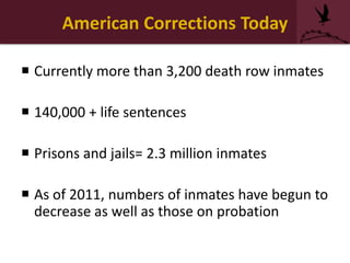 American Corrections Today
 Currently more than 3,200 death row inmates
 140,000 + life sentences
 Prisons and jails= 2.3 million inmates
 As of 2011, numbers of inmates have begun to
decrease as well as those on probation
 