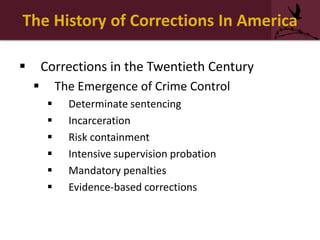 The History of Corrections In America
 Corrections in the Twentieth Century
 The Emergence of Crime Control
 Determinate sentencing
 Incarceration
 Risk containment
 Intensive supervision probation
 Mandatory penalties
 Evidence-based corrections
 