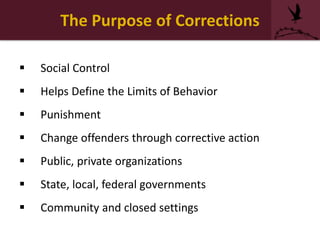 The Purpose of Corrections
 Social Control
 Helps Define the Limits of Behavior
 Punishment
 Change offenders through corrective action
 Public, private organizations
 State, local, federal governments
 Community and closed settings
 