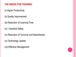 THE NEEDS FOR TRAINING
(i) Higher Productivity
(ii) Quality Improvement
(iii) Reduction of Learning Time
(iv) Industrial Safety
(iv) Reduction of Turnover and Absenteeism
(vi) Technology Update
(vii) Effective Management
 
