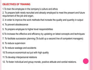 OBJECTIVES OF TRAINING
1.To train the employee in the company’s culture and ethos
2. To prepare both newly recruited and already employed to meet the present and future
requirement of the job and organ.
3. In order to improve the work methods that increate the quality and quantity in output
4. To prevent obsolescence
5. To prepare employee to higher level responsibilities
6.To increase the effective and efficiency by updating on latest concepts and techniques
7. To facilitate succession planning (To build up a second line of competent managers)
8. To reduce supervision
9. To reduce wastage and accidents
10.To ensure economical out put with high quality
11.To develop interpersonal relations
12. To foster individual and group morale, positive attitude and cordial relations.
 