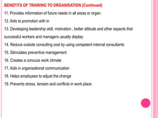 BENEFITS OF TRAINING TO ORGANISATION (Continued)
11. Provides information of future needs in all areas or organ.
12. Aids to promotion with in
13. Developing leadership skill, motivation , better attitude and other aspects that
successful workers and managers usually display
14. Reduce outside consulting cost by using competent internal consultants
15. Stimulates preventive management
16. Creates a concuce work climate
17. Aids in organisational communication
18. Helps employees to adjust the change
19. Prevents stress, tension and conflicts in work place
 
