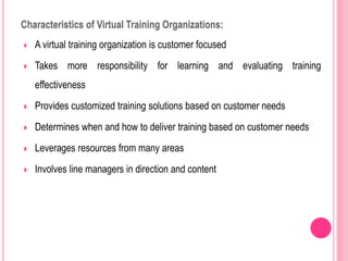 Characteristics of Virtual Training Organizations:
 A virtual training organization is customer focused
 Takes more responsibility for learning and evaluating training
effectiveness
 Provides customized training solutions based on customer needs
 Determines when and how to deliver training based on customer needs
 Leverages resources from many areas
 Involves line managers in direction and content
 