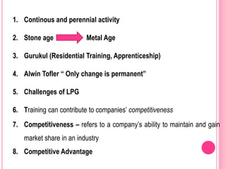 1. Continous and perennial activity
2. Stone age Metal Age
3. Gurukul (Residential Training, Apprenticeship)
4. Alwin Tofler “ Only change is permanent”
5. Challenges of LPG
6. Training can contribute to companies’ competitiveness
7. Competitiveness – refers to a company’s ability to maintain and gain
market share in an industry
8. Competitive Advantage
 