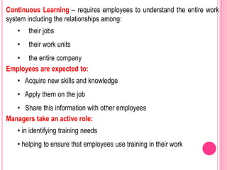 Continuous Learning – requires employees to understand the entire work
system including the relationships among:
• their jobs
• their work units
• the entire company
Employees are expected to:
• Acquire new skills and knowledge
• Apply them on the job
• Share this information with other employees
Managers take an active role:
• in identifying training needs
• helping to ensure that employees use training in their work
 