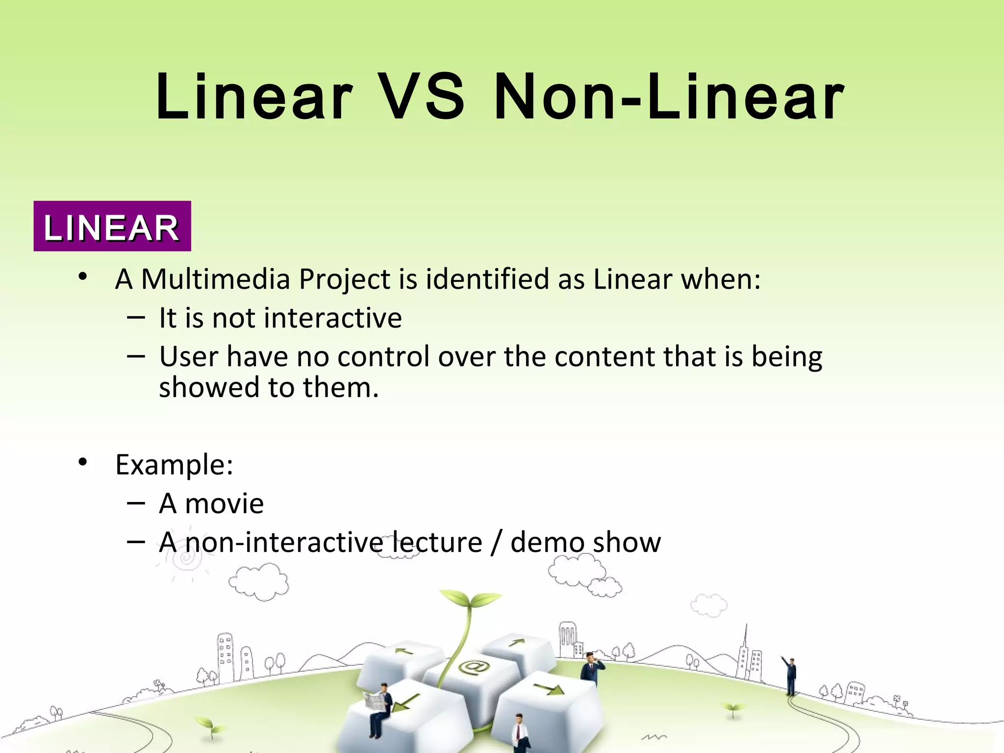 Linear VS Non-Linear
• A Multimedia Project is identified as Linear when:
– It is not interactive
– User have no control over the content that is being
showed to them.
• Example:
– A movie
– A non-interactive lecture / demo show
LINEARLINEAR
 
